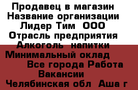 Продавец в магазин › Название организации ­ Лидер Тим, ООО › Отрасль предприятия ­ Алкоголь, напитки › Минимальный оклад ­ 20 000 - Все города Работа » Вакансии   . Челябинская обл.,Аша г.